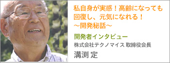 開発者インタビュー 株式会社テクノ・マイス取締役会長 溝渕定 私自身が実感！
高齢になっても回復し、元気になれる！〜開発秘話〜