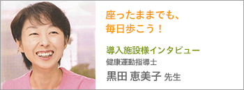 導入施設様インタビュー 健康運動指導士 黒田恵美子先生 座ったままでも、毎日歩こう！